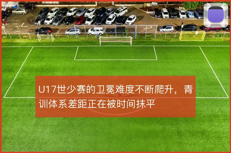 U17世少赛的卫冕难度不断爬升,青训体系差距正在被时间抹平